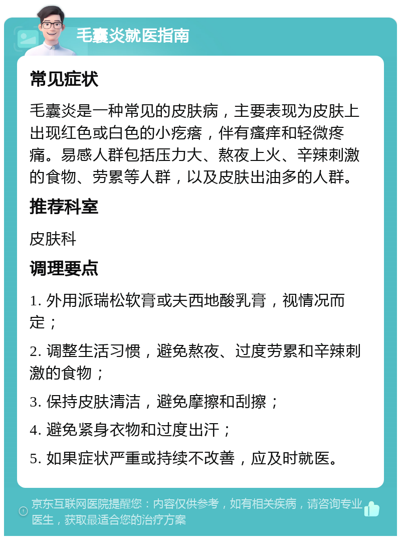 毛囊炎就医指南 常见症状 毛囊炎是一种常见的皮肤病，主要表现为皮肤上出现红色或白色的小疙瘩，伴有瘙痒和轻微疼痛。易感人群包括压力大、熬夜上火、辛辣刺激的食物、劳累等人群，以及皮肤出油多的人群。 推荐科室 皮肤科 调理要点 1. 外用派瑞松软膏或夫西地酸乳膏，视情况而定； 2. 调整生活习惯，避免熬夜、过度劳累和辛辣刺激的食物； 3. 保持皮肤清洁，避免摩擦和刮擦； 4. 避免紧身衣物和过度出汗； 5. 如果症状严重或持续不改善，应及时就医。