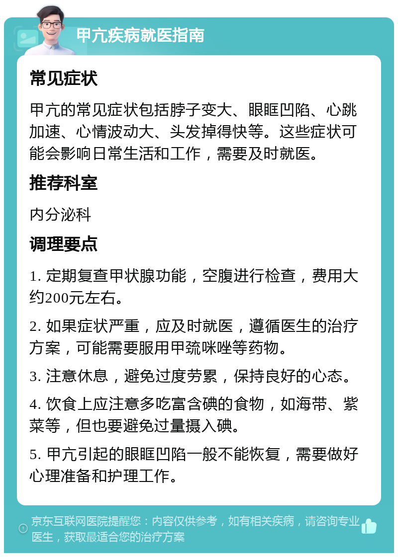 甲亢疾病就医指南 常见症状 甲亢的常见症状包括脖子变大、眼眶凹陷、心跳加速、心情波动大、头发掉得快等。这些症状可能会影响日常生活和工作，需要及时就医。 推荐科室 内分泌科 调理要点 1. 定期复查甲状腺功能，空腹进行检查，费用大约200元左右。 2. 如果症状严重，应及时就医，遵循医生的治疗方案，可能需要服用甲巯咪唑等药物。 3. 注意休息，避免过度劳累，保持良好的心态。 4. 饮食上应注意多吃富含碘的食物，如海带、紫菜等，但也要避免过量摄入碘。 5. 甲亢引起的眼眶凹陷一般不能恢复，需要做好心理准备和护理工作。