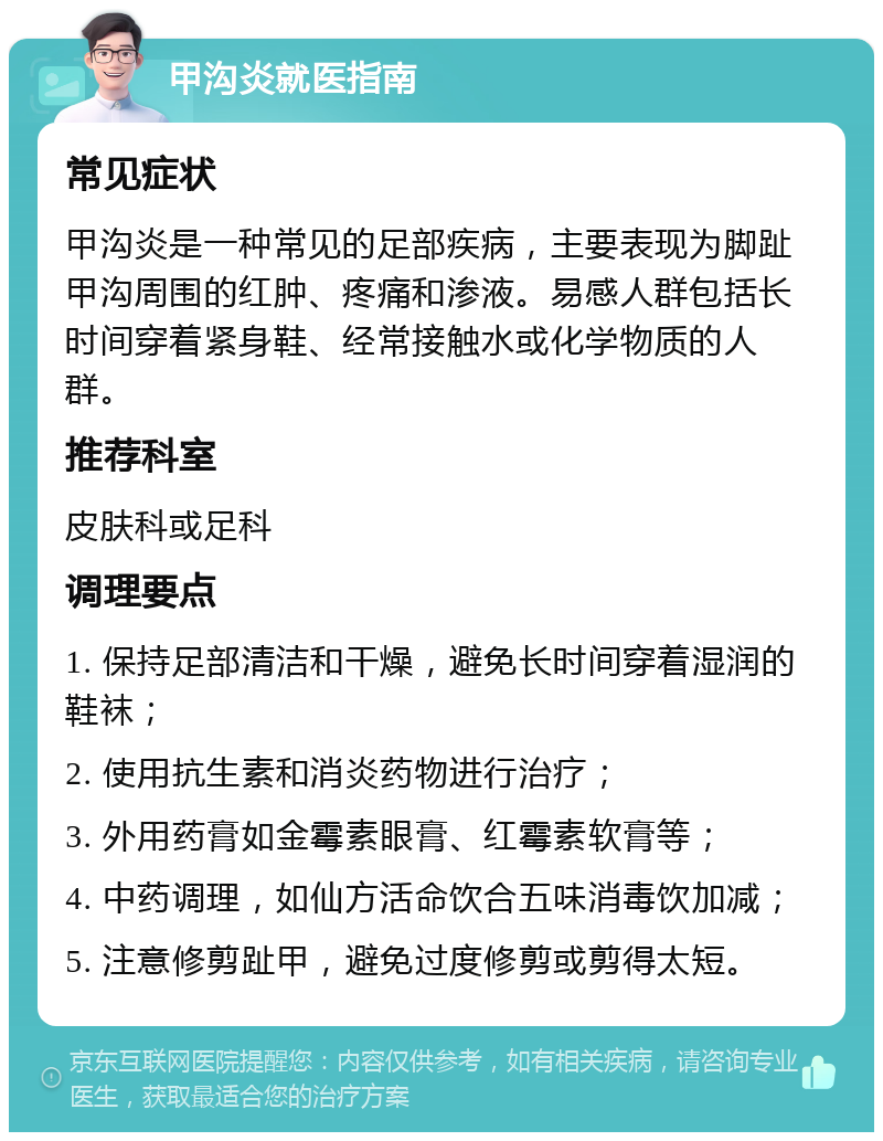 甲沟炎就医指南 常见症状 甲沟炎是一种常见的足部疾病，主要表现为脚趾甲沟周围的红肿、疼痛和渗液。易感人群包括长时间穿着紧身鞋、经常接触水或化学物质的人群。 推荐科室 皮肤科或足科 调理要点 1. 保持足部清洁和干燥，避免长时间穿着湿润的鞋袜； 2. 使用抗生素和消炎药物进行治疗； 3. 外用药膏如金霉素眼膏、红霉素软膏等； 4. 中药调理，如仙方活命饮合五味消毒饮加减； 5. 注意修剪趾甲，避免过度修剪或剪得太短。