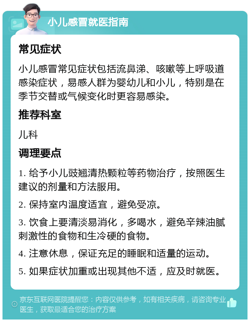 小儿感冒就医指南 常见症状 小儿感冒常见症状包括流鼻涕、咳嗽等上呼吸道感染症状，易感人群为婴幼儿和小儿，特别是在季节交替或气候变化时更容易感染。 推荐科室 儿科 调理要点 1. 给予小儿豉翘清热颗粒等药物治疗，按照医生建议的剂量和方法服用。 2. 保持室内温度适宜，避免受凉。 3. 饮食上要清淡易消化，多喝水，避免辛辣油腻刺激性的食物和生冷硬的食物。 4. 注意休息，保证充足的睡眠和适量的运动。 5. 如果症状加重或出现其他不适，应及时就医。