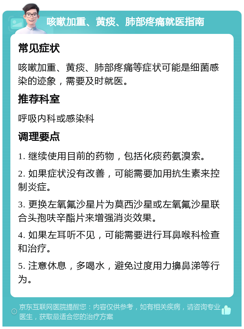 咳嗽加重、黄痰、肺部疼痛就医指南 常见症状 咳嗽加重、黄痰、肺部疼痛等症状可能是细菌感染的迹象，需要及时就医。 推荐科室 呼吸内科或感染科 调理要点 1. 继续使用目前的药物，包括化痰药氨溴索。 2. 如果症状没有改善，可能需要加用抗生素来控制炎症。 3. 更换左氧氟沙星片为莫西沙星或左氧氟沙星联合头孢呋辛酯片来增强消炎效果。 4. 如果左耳听不见，可能需要进行耳鼻喉科检查和治疗。 5. 注意休息，多喝水，避免过度用力擤鼻涕等行为。