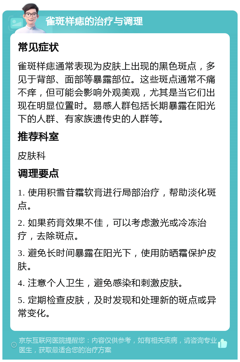 雀斑样痣的治疗与调理 常见症状 雀斑样痣通常表现为皮肤上出现的黑色斑点，多见于背部、面部等暴露部位。这些斑点通常不痛不痒，但可能会影响外观美观，尤其是当它们出现在明显位置时。易感人群包括长期暴露在阳光下的人群、有家族遗传史的人群等。 推荐科室 皮肤科 调理要点 1. 使用积雪苷霜软膏进行局部治疗，帮助淡化斑点。 2. 如果药膏效果不佳，可以考虑激光或冷冻治疗，去除斑点。 3. 避免长时间暴露在阳光下，使用防晒霜保护皮肤。 4. 注意个人卫生，避免感染和刺激皮肤。 5. 定期检查皮肤，及时发现和处理新的斑点或异常变化。