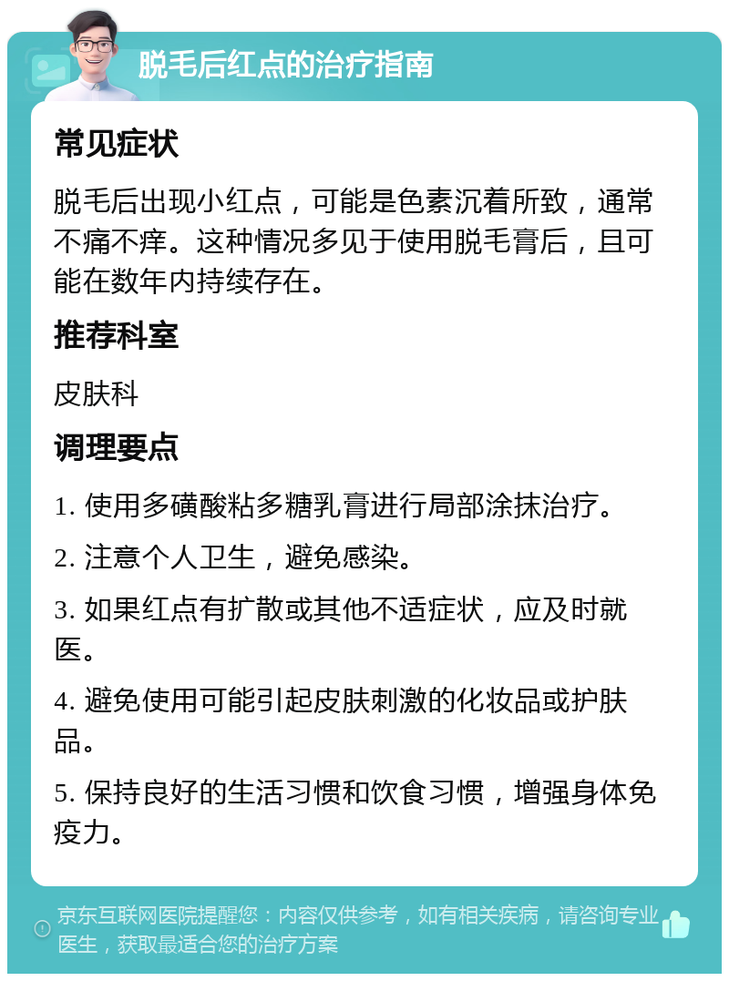 脱毛后红点的治疗指南 常见症状 脱毛后出现小红点，可能是色素沉着所致，通常不痛不痒。这种情况多见于使用脱毛膏后，且可能在数年内持续存在。 推荐科室 皮肤科 调理要点 1. 使用多磺酸粘多糖乳膏进行局部涂抹治疗。 2. 注意个人卫生，避免感染。 3. 如果红点有扩散或其他不适症状，应及时就医。 4. 避免使用可能引起皮肤刺激的化妆品或护肤品。 5. 保持良好的生活习惯和饮食习惯，增强身体免疫力。