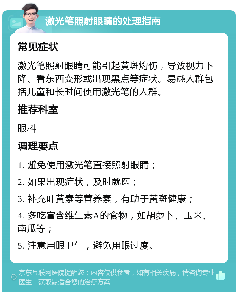 激光笔照射眼睛的处理指南 常见症状 激光笔照射眼睛可能引起黄斑灼伤，导致视力下降、看东西变形或出现黑点等症状。易感人群包括儿童和长时间使用激光笔的人群。 推荐科室 眼科 调理要点 1. 避免使用激光笔直接照射眼睛； 2. 如果出现症状，及时就医； 3. 补充叶黄素等营养素，有助于黄斑健康； 4. 多吃富含维生素A的食物，如胡萝卜、玉米、南瓜等； 5. 注意用眼卫生，避免用眼过度。