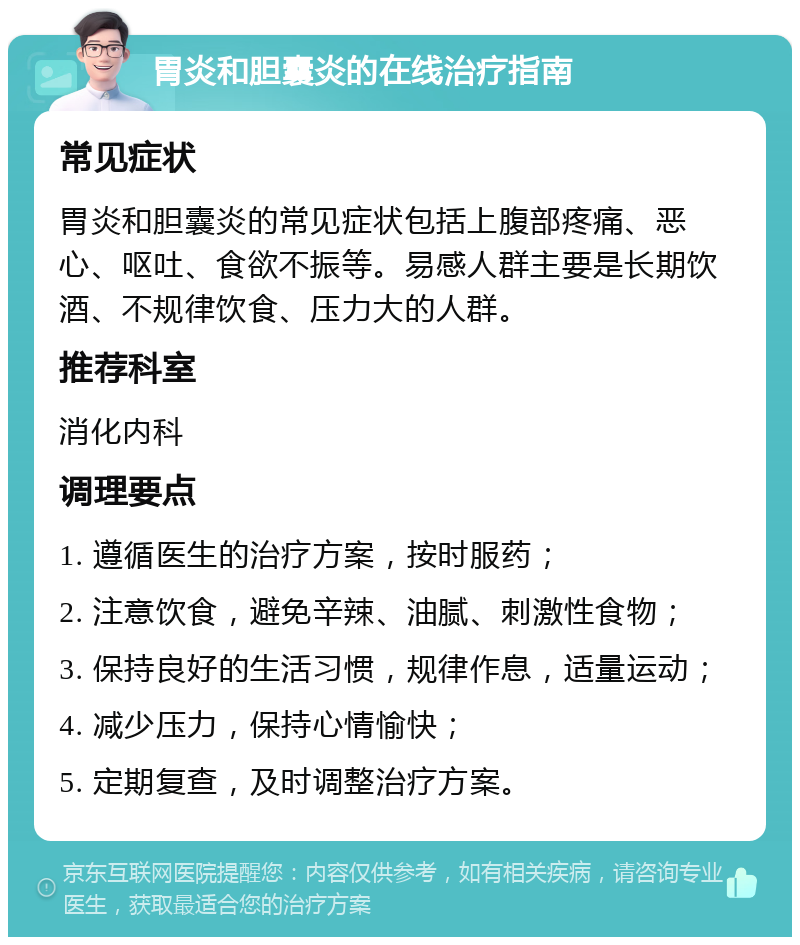 胃炎和胆囊炎的在线治疗指南 常见症状 胃炎和胆囊炎的常见症状包括上腹部疼痛、恶心、呕吐、食欲不振等。易感人群主要是长期饮酒、不规律饮食、压力大的人群。 推荐科室 消化内科 调理要点 1. 遵循医生的治疗方案，按时服药； 2. 注意饮食，避免辛辣、油腻、刺激性食物； 3. 保持良好的生活习惯，规律作息，适量运动； 4. 减少压力，保持心情愉快； 5. 定期复查，及时调整治疗方案。