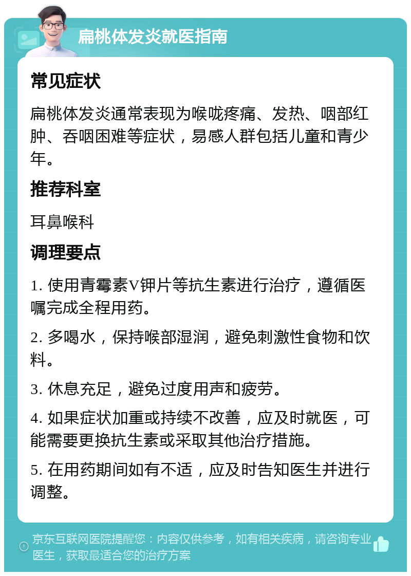 扁桃体发炎就医指南 常见症状 扁桃体发炎通常表现为喉咙疼痛、发热、咽部红肿、吞咽困难等症状，易感人群包括儿童和青少年。 推荐科室 耳鼻喉科 调理要点 1. 使用青霉素V钾片等抗生素进行治疗，遵循医嘱完成全程用药。 2. 多喝水，保持喉部湿润，避免刺激性食物和饮料。 3. 休息充足，避免过度用声和疲劳。 4. 如果症状加重或持续不改善，应及时就医，可能需要更换抗生素或采取其他治疗措施。 5. 在用药期间如有不适，应及时告知医生并进行调整。