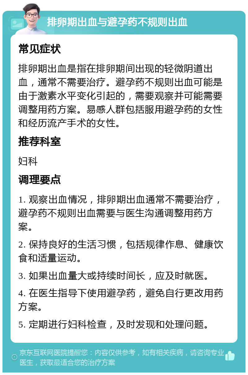 排卵期出血与避孕药不规则出血 常见症状 排卵期出血是指在排卵期间出现的轻微阴道出血，通常不需要治疗。避孕药不规则出血可能是由于激素水平变化引起的，需要观察并可能需要调整用药方案。易感人群包括服用避孕药的女性和经历流产手术的女性。 推荐科室 妇科 调理要点 1. 观察出血情况，排卵期出血通常不需要治疗，避孕药不规则出血需要与医生沟通调整用药方案。 2. 保持良好的生活习惯，包括规律作息、健康饮食和适量运动。 3. 如果出血量大或持续时间长，应及时就医。 4. 在医生指导下使用避孕药，避免自行更改用药方案。 5. 定期进行妇科检查，及时发现和处理问题。