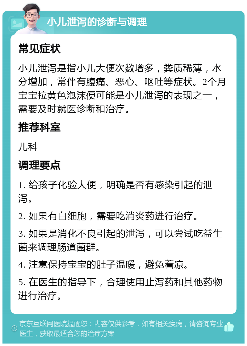 小儿泄泻的诊断与调理 常见症状 小儿泄泻是指小儿大便次数增多，粪质稀薄，水分增加，常伴有腹痛、恶心、呕吐等症状。2个月宝宝拉黄色泡沫便可能是小儿泄泻的表现之一，需要及时就医诊断和治疗。 推荐科室 儿科 调理要点 1. 给孩子化验大便，明确是否有感染引起的泄泻。 2. 如果有白细胞，需要吃消炎药进行治疗。 3. 如果是消化不良引起的泄泻，可以尝试吃益生菌来调理肠道菌群。 4. 注意保持宝宝的肚子温暖，避免着凉。 5. 在医生的指导下，合理使用止泻药和其他药物进行治疗。