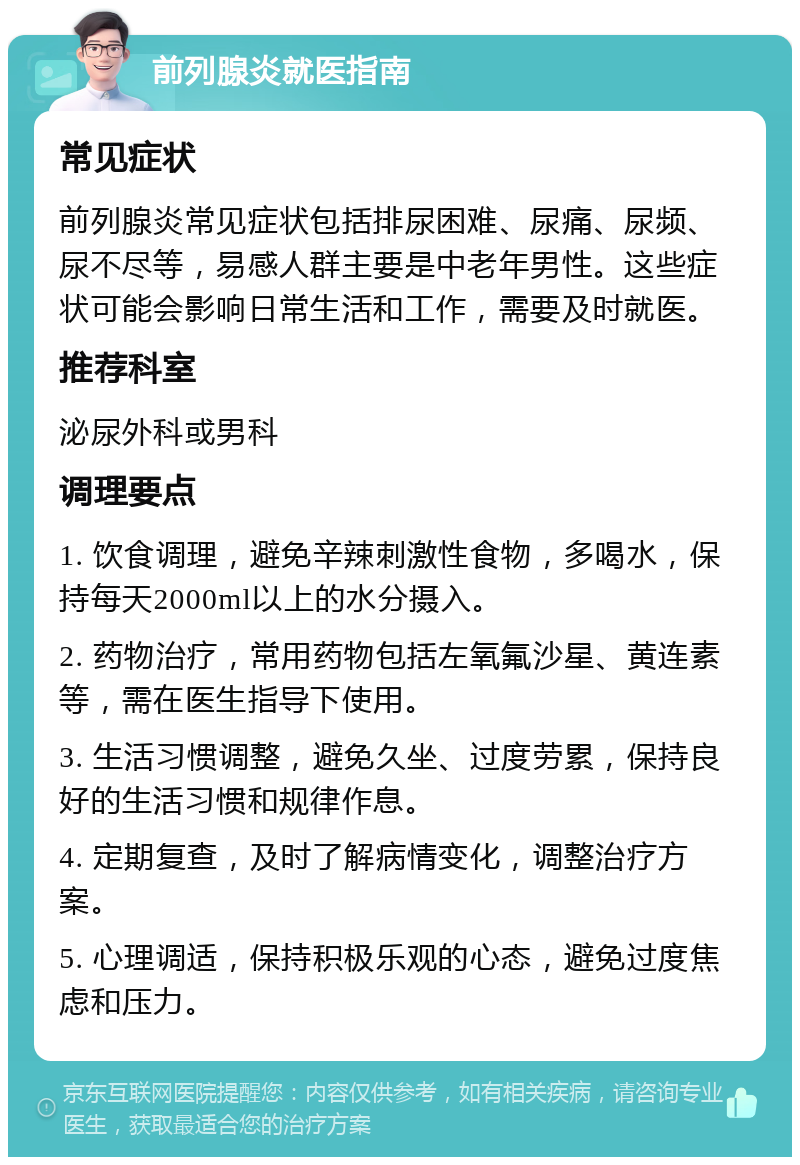 前列腺炎就医指南 常见症状 前列腺炎常见症状包括排尿困难、尿痛、尿频、尿不尽等，易感人群主要是中老年男性。这些症状可能会影响日常生活和工作，需要及时就医。 推荐科室 泌尿外科或男科 调理要点 1. 饮食调理，避免辛辣刺激性食物，多喝水，保持每天2000ml以上的水分摄入。 2. 药物治疗，常用药物包括左氧氟沙星、黄连素等，需在医生指导下使用。 3. 生活习惯调整，避免久坐、过度劳累，保持良好的生活习惯和规律作息。 4. 定期复查，及时了解病情变化，调整治疗方案。 5. 心理调适，保持积极乐观的心态，避免过度焦虑和压力。