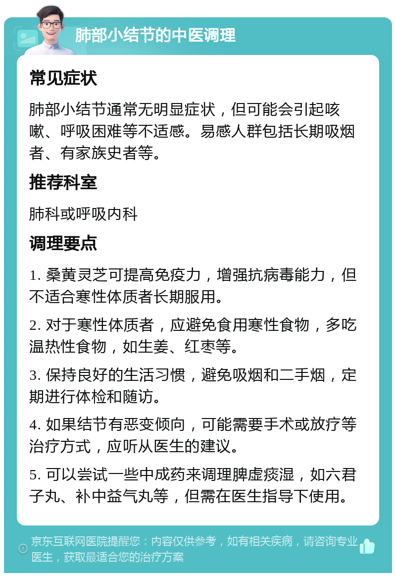 肺部小结节的中医调理 常见症状 肺部小结节通常无明显症状，但可能会引起咳嗽、呼吸困难等不适感。易感人群包括长期吸烟者、有家族史者等。 推荐科室 肺科或呼吸内科 调理要点 1. 桑黄灵芝可提高免疫力，增强抗病毒能力，但不适合寒性体质者长期服用。 2. 对于寒性体质者，应避免食用寒性食物，多吃温热性食物，如生姜、红枣等。 3. 保持良好的生活习惯，避免吸烟和二手烟，定期进行体检和随访。 4. 如果结节有恶变倾向，可能需要手术或放疗等治疗方式，应听从医生的建议。 5. 可以尝试一些中成药来调理脾虚痰湿，如六君子丸、补中益气丸等，但需在医生指导下使用。