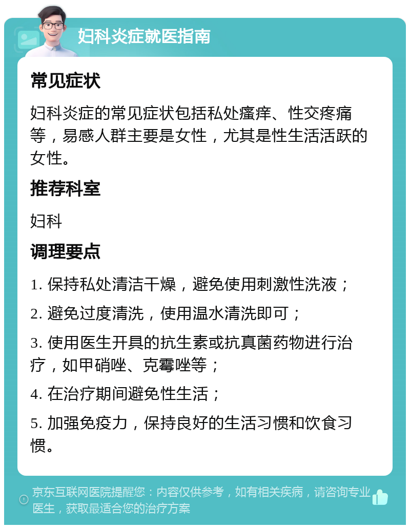 妇科炎症就医指南 常见症状 妇科炎症的常见症状包括私处瘙痒、性交疼痛等，易感人群主要是女性，尤其是性生活活跃的女性。 推荐科室 妇科 调理要点 1. 保持私处清洁干燥，避免使用刺激性洗液； 2. 避免过度清洗，使用温水清洗即可； 3. 使用医生开具的抗生素或抗真菌药物进行治疗，如甲硝唑、克霉唑等； 4. 在治疗期间避免性生活； 5. 加强免疫力，保持良好的生活习惯和饮食习惯。