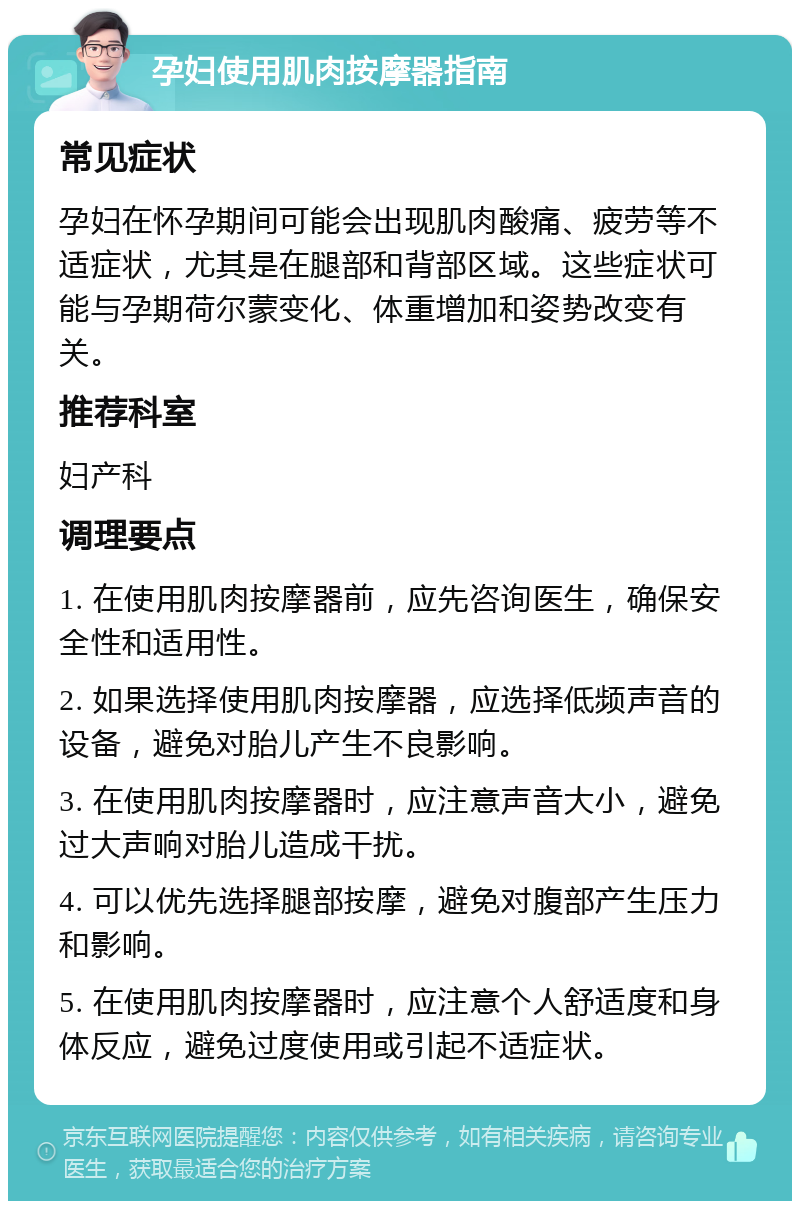 孕妇使用肌肉按摩器指南 常见症状 孕妇在怀孕期间可能会出现肌肉酸痛、疲劳等不适症状，尤其是在腿部和背部区域。这些症状可能与孕期荷尔蒙变化、体重增加和姿势改变有关。 推荐科室 妇产科 调理要点 1. 在使用肌肉按摩器前，应先咨询医生，确保安全性和适用性。 2. 如果选择使用肌肉按摩器，应选择低频声音的设备，避免对胎儿产生不良影响。 3. 在使用肌肉按摩器时，应注意声音大小，避免过大声响对胎儿造成干扰。 4. 可以优先选择腿部按摩，避免对腹部产生压力和影响。 5. 在使用肌肉按摩器时，应注意个人舒适度和身体反应，避免过度使用或引起不适症状。