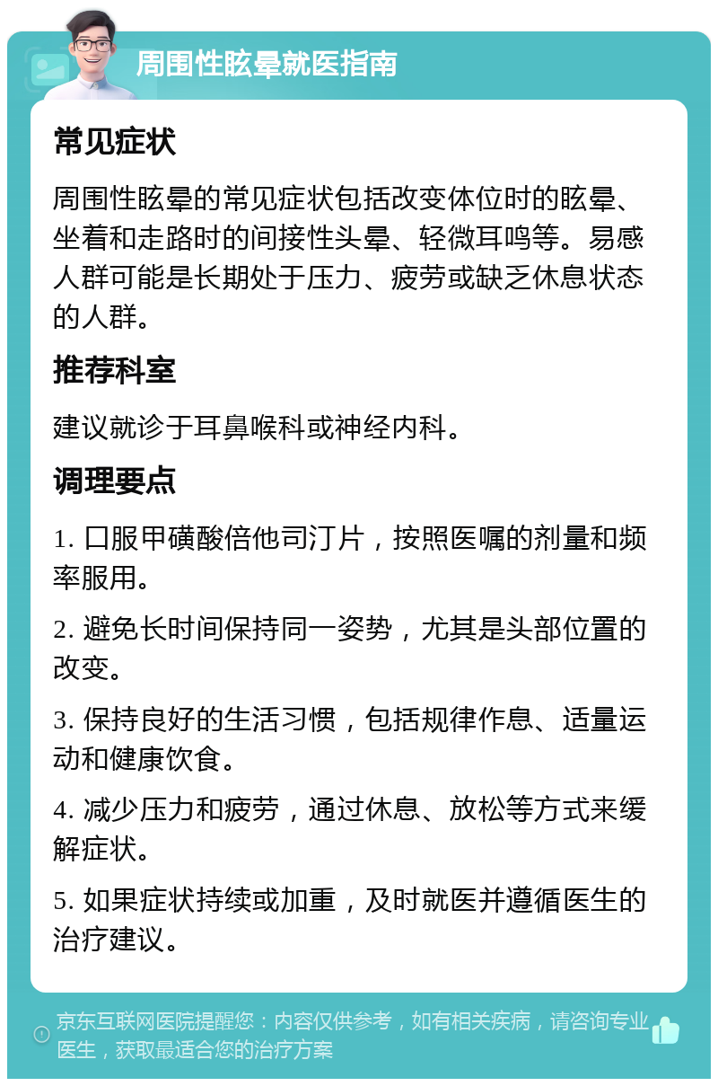 周围性眩晕就医指南 常见症状 周围性眩晕的常见症状包括改变体位时的眩晕、坐着和走路时的间接性头晕、轻微耳鸣等。易感人群可能是长期处于压力、疲劳或缺乏休息状态的人群。 推荐科室 建议就诊于耳鼻喉科或神经内科。 调理要点 1. 口服甲磺酸倍他司汀片，按照医嘱的剂量和频率服用。 2. 避免长时间保持同一姿势，尤其是头部位置的改变。 3. 保持良好的生活习惯，包括规律作息、适量运动和健康饮食。 4. 减少压力和疲劳，通过休息、放松等方式来缓解症状。 5. 如果症状持续或加重，及时就医并遵循医生的治疗建议。