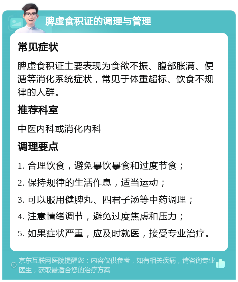 脾虚食积证的调理与管理 常见症状 脾虚食积证主要表现为食欲不振、腹部胀满、便溏等消化系统症状，常见于体重超标、饮食不规律的人群。 推荐科室 中医内科或消化内科 调理要点 1. 合理饮食，避免暴饮暴食和过度节食； 2. 保持规律的生活作息，适当运动； 3. 可以服用健脾丸、四君子汤等中药调理； 4. 注意情绪调节，避免过度焦虑和压力； 5. 如果症状严重，应及时就医，接受专业治疗。