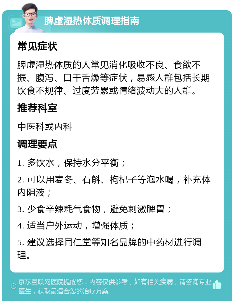 脾虚湿热体质调理指南 常见症状 脾虚湿热体质的人常见消化吸收不良、食欲不振、腹泻、口干舌燥等症状，易感人群包括长期饮食不规律、过度劳累或情绪波动大的人群。 推荐科室 中医科或内科 调理要点 1. 多饮水，保持水分平衡； 2. 可以用麦冬、石斛、枸杞子等泡水喝，补充体内阴液； 3. 少食辛辣耗气食物，避免刺激脾胃； 4. 适当户外运动，增强体质； 5. 建议选择同仁堂等知名品牌的中药材进行调理。