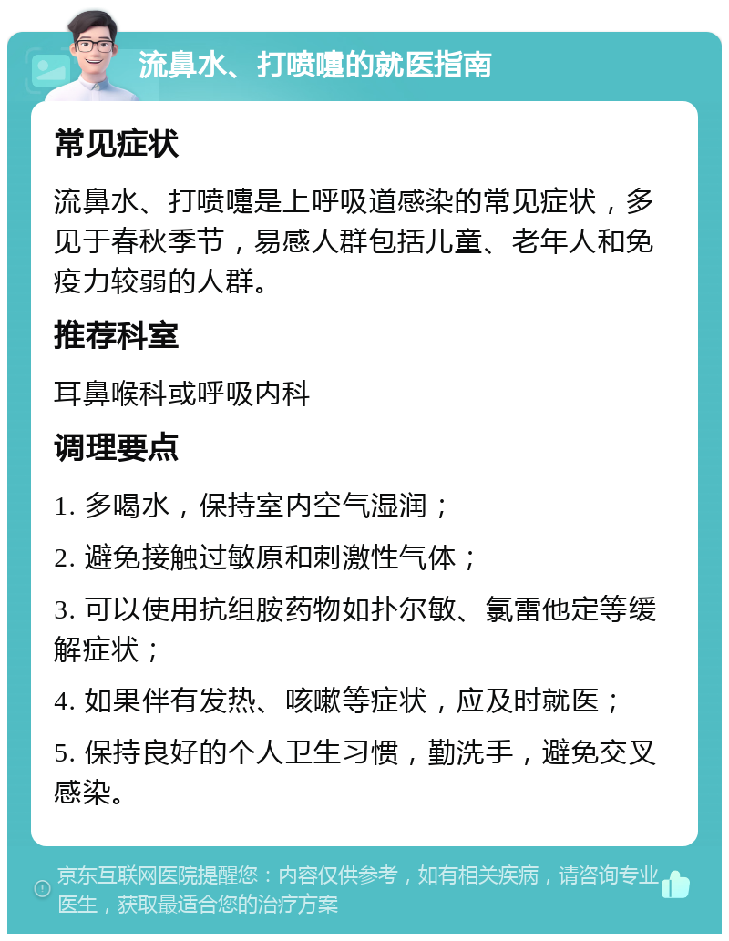 流鼻水、打喷嚏的就医指南 常见症状 流鼻水、打喷嚏是上呼吸道感染的常见症状，多见于春秋季节，易感人群包括儿童、老年人和免疫力较弱的人群。 推荐科室 耳鼻喉科或呼吸内科 调理要点 1. 多喝水，保持室内空气湿润； 2. 避免接触过敏原和刺激性气体； 3. 可以使用抗组胺药物如扑尔敏、氯雷他定等缓解症状； 4. 如果伴有发热、咳嗽等症状，应及时就医； 5. 保持良好的个人卫生习惯，勤洗手，避免交叉感染。