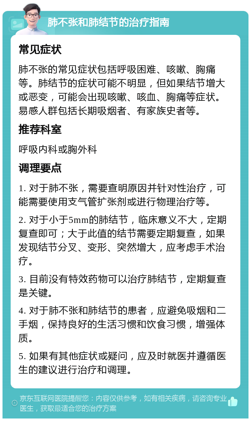 肺不张和肺结节的治疗指南 常见症状 肺不张的常见症状包括呼吸困难、咳嗽、胸痛等。肺结节的症状可能不明显，但如果结节增大或恶变，可能会出现咳嗽、咳血、胸痛等症状。易感人群包括长期吸烟者、有家族史者等。 推荐科室 呼吸内科或胸外科 调理要点 1. 对于肺不张，需要查明原因并针对性治疗，可能需要使用支气管扩张剂或进行物理治疗等。 2. 对于小于5mm的肺结节，临床意义不大，定期复查即可；大于此值的结节需要定期复查，如果发现结节分叉、变形、突然增大，应考虑手术治疗。 3. 目前没有特效药物可以治疗肺结节，定期复查是关键。 4. 对于肺不张和肺结节的患者，应避免吸烟和二手烟，保持良好的生活习惯和饮食习惯，增强体质。 5. 如果有其他症状或疑问，应及时就医并遵循医生的建议进行治疗和调理。