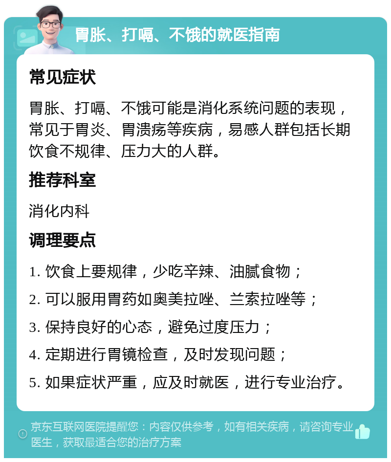 胃胀、打嗝、不饿的就医指南 常见症状 胃胀、打嗝、不饿可能是消化系统问题的表现，常见于胃炎、胃溃疡等疾病，易感人群包括长期饮食不规律、压力大的人群。 推荐科室 消化内科 调理要点 1. 饮食上要规律，少吃辛辣、油腻食物； 2. 可以服用胃药如奥美拉唑、兰索拉唑等； 3. 保持良好的心态，避免过度压力； 4. 定期进行胃镜检查，及时发现问题； 5. 如果症状严重，应及时就医，进行专业治疗。