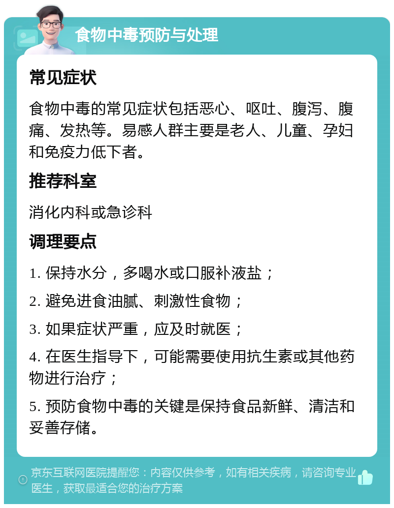 食物中毒预防与处理 常见症状 食物中毒的常见症状包括恶心、呕吐、腹泻、腹痛、发热等。易感人群主要是老人、儿童、孕妇和免疫力低下者。 推荐科室 消化内科或急诊科 调理要点 1. 保持水分，多喝水或口服补液盐； 2. 避免进食油腻、刺激性食物； 3. 如果症状严重，应及时就医； 4. 在医生指导下，可能需要使用抗生素或其他药物进行治疗； 5. 预防食物中毒的关键是保持食品新鲜、清洁和妥善存储。