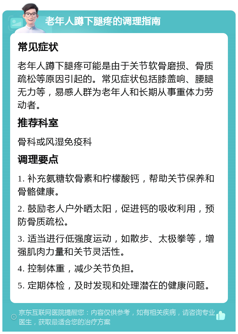 老年人蹲下腿疼的调理指南 常见症状 老年人蹲下腿疼可能是由于关节软骨磨损、骨质疏松等原因引起的。常见症状包括膝盖响、腰腿无力等，易感人群为老年人和长期从事重体力劳动者。 推荐科室 骨科或风湿免疫科 调理要点 1. 补充氨糖软骨素和柠檬酸钙，帮助关节保养和骨骼健康。 2. 鼓励老人户外晒太阳，促进钙的吸收利用，预防骨质疏松。 3. 适当进行低强度运动，如散步、太极拳等，增强肌肉力量和关节灵活性。 4. 控制体重，减少关节负担。 5. 定期体检，及时发现和处理潜在的健康问题。