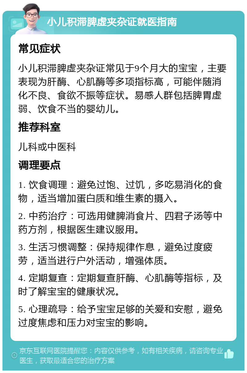 小儿积滞脾虚夹杂证就医指南 常见症状 小儿积滞脾虚夹杂证常见于9个月大的宝宝，主要表现为肝酶、心肌酶等多项指标高，可能伴随消化不良、食欲不振等症状。易感人群包括脾胃虚弱、饮食不当的婴幼儿。 推荐科室 儿科或中医科 调理要点 1. 饮食调理：避免过饱、过饥，多吃易消化的食物，适当增加蛋白质和维生素的摄入。 2. 中药治疗：可选用健脾消食片、四君子汤等中药方剂，根据医生建议服用。 3. 生活习惯调整：保持规律作息，避免过度疲劳，适当进行户外活动，增强体质。 4. 定期复查：定期复查肝酶、心肌酶等指标，及时了解宝宝的健康状况。 5. 心理疏导：给予宝宝足够的关爱和安慰，避免过度焦虑和压力对宝宝的影响。