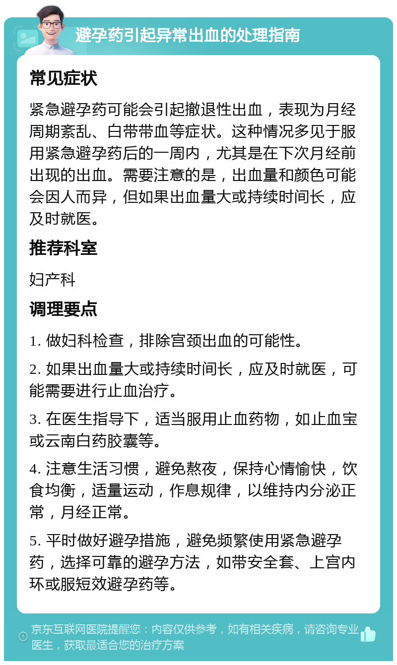 避孕药引起异常出血的处理指南 常见症状 紧急避孕药可能会引起撤退性出血，表现为月经周期紊乱、白带带血等症状。这种情况多见于服用紧急避孕药后的一周内，尤其是在下次月经前出现的出血。需要注意的是，出血量和颜色可能会因人而异，但如果出血量大或持续时间长，应及时就医。 推荐科室 妇产科 调理要点 1. 做妇科检查，排除宫颈出血的可能性。 2. 如果出血量大或持续时间长，应及时就医，可能需要进行止血治疗。 3. 在医生指导下，适当服用止血药物，如止血宝或云南白药胶囊等。 4. 注意生活习惯，避免熬夜，保持心情愉快，饮食均衡，适量运动，作息规律，以维持内分泌正常，月经正常。 5. 平时做好避孕措施，避免频繁使用紧急避孕药，选择可靠的避孕方法，如带安全套、上宫内环或服短效避孕药等。