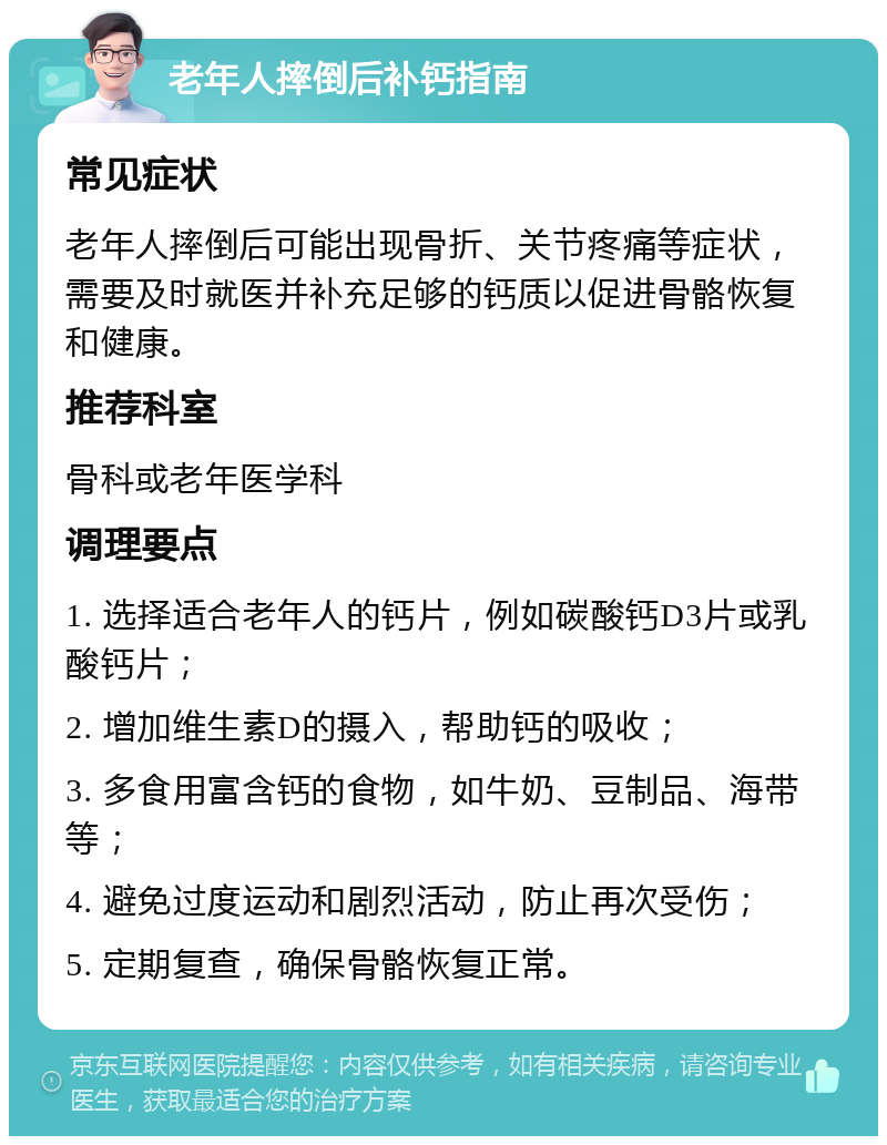 老年人摔倒后补钙指南 常见症状 老年人摔倒后可能出现骨折、关节疼痛等症状，需要及时就医并补充足够的钙质以促进骨骼恢复和健康。 推荐科室 骨科或老年医学科 调理要点 1. 选择适合老年人的钙片，例如碳酸钙D3片或乳酸钙片； 2. 增加维生素D的摄入，帮助钙的吸收； 3. 多食用富含钙的食物，如牛奶、豆制品、海带等； 4. 避免过度运动和剧烈活动，防止再次受伤； 5. 定期复查，确保骨骼恢复正常。