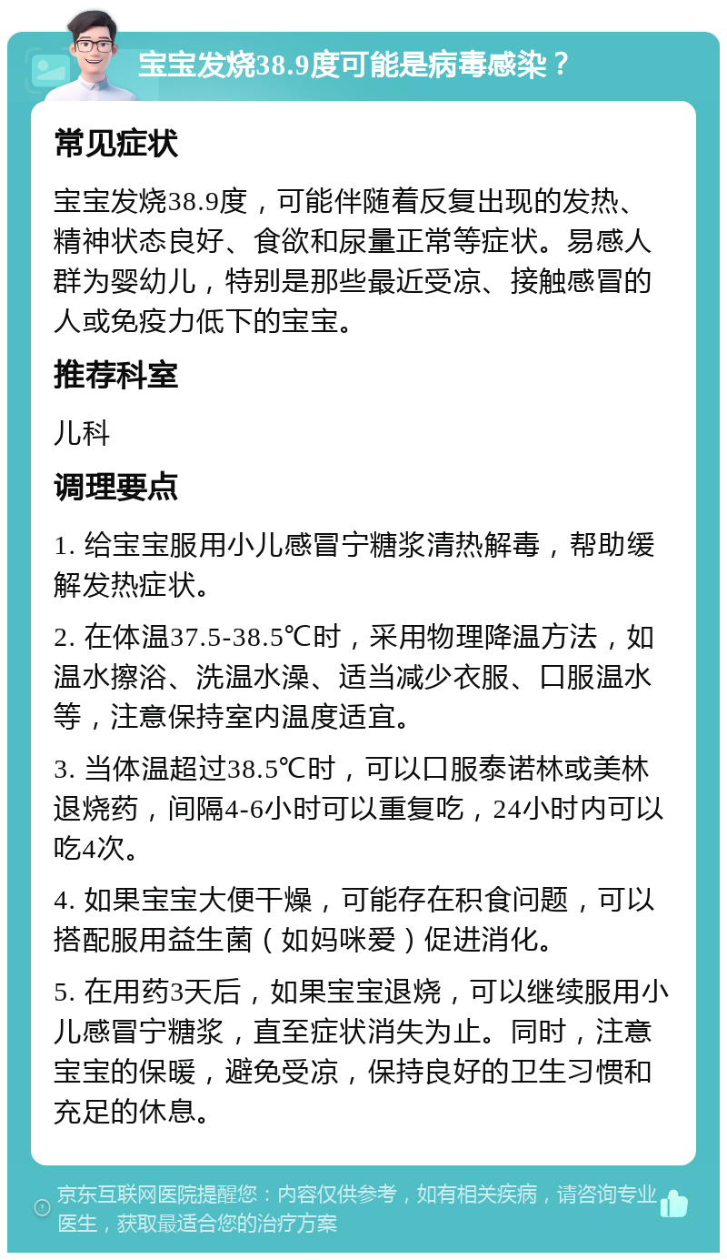 宝宝发烧38.9度可能是病毒感染？ 常见症状 宝宝发烧38.9度，可能伴随着反复出现的发热、精神状态良好、食欲和尿量正常等症状。易感人群为婴幼儿，特别是那些最近受凉、接触感冒的人或免疫力低下的宝宝。 推荐科室 儿科 调理要点 1. 给宝宝服用小儿感冒宁糖浆清热解毒，帮助缓解发热症状。 2. 在体温37.5-38.5℃时，采用物理降温方法，如温水擦浴、洗温水澡、适当减少衣服、口服温水等，注意保持室内温度适宜。 3. 当体温超过38.5℃时，可以口服泰诺林或美林退烧药，间隔4-6小时可以重复吃，24小时内可以吃4次。 4. 如果宝宝大便干燥，可能存在积食问题，可以搭配服用益生菌（如妈咪爱）促进消化。 5. 在用药3天后，如果宝宝退烧，可以继续服用小儿感冒宁糖浆，直至症状消失为止。同时，注意宝宝的保暖，避免受凉，保持良好的卫生习惯和充足的休息。