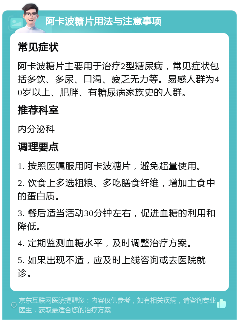 阿卡波糖片用法与注意事项 常见症状 阿卡波糖片主要用于治疗2型糖尿病，常见症状包括多饮、多尿、口渴、疲乏无力等。易感人群为40岁以上、肥胖、有糖尿病家族史的人群。 推荐科室 内分泌科 调理要点 1. 按照医嘱服用阿卡波糖片，避免超量使用。 2. 饮食上多选粗粮、多吃膳食纤维，增加主食中的蛋白质。 3. 餐后适当活动30分钟左右，促进血糖的利用和降低。 4. 定期监测血糖水平，及时调整治疗方案。 5. 如果出现不适，应及时上线咨询或去医院就诊。