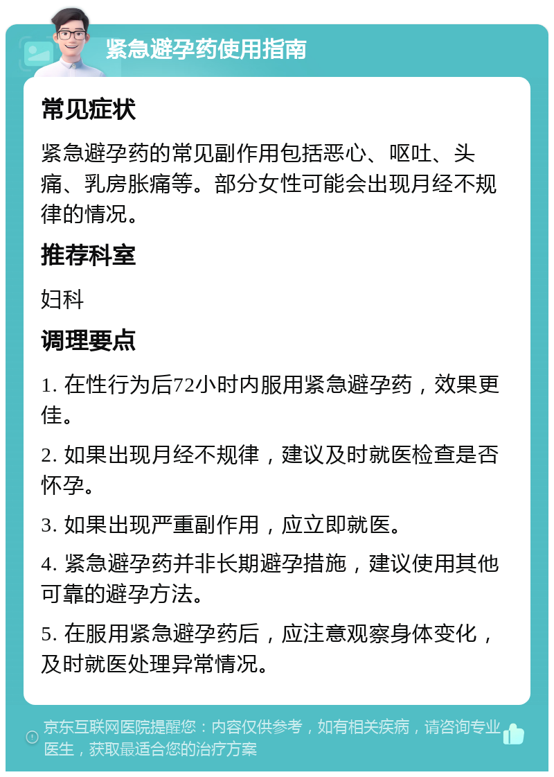 紧急避孕药使用指南 常见症状 紧急避孕药的常见副作用包括恶心、呕吐、头痛、乳房胀痛等。部分女性可能会出现月经不规律的情况。 推荐科室 妇科 调理要点 1. 在性行为后72小时内服用紧急避孕药，效果更佳。 2. 如果出现月经不规律，建议及时就医检查是否怀孕。 3. 如果出现严重副作用，应立即就医。 4. 紧急避孕药并非长期避孕措施，建议使用其他可靠的避孕方法。 5. 在服用紧急避孕药后，应注意观察身体变化，及时就医处理异常情况。