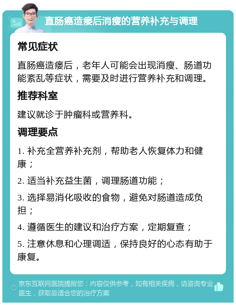 直肠癌造瘘后消瘦的营养补充与调理 常见症状 直肠癌造瘘后，老年人可能会出现消瘦、肠道功能紊乱等症状，需要及时进行营养补充和调理。 推荐科室 建议就诊于肿瘤科或营养科。 调理要点 1. 补充全营养补充剂，帮助老人恢复体力和健康； 2. 适当补充益生菌，调理肠道功能； 3. 选择易消化吸收的食物，避免对肠道造成负担； 4. 遵循医生的建议和治疗方案，定期复查； 5. 注意休息和心理调适，保持良好的心态有助于康复。