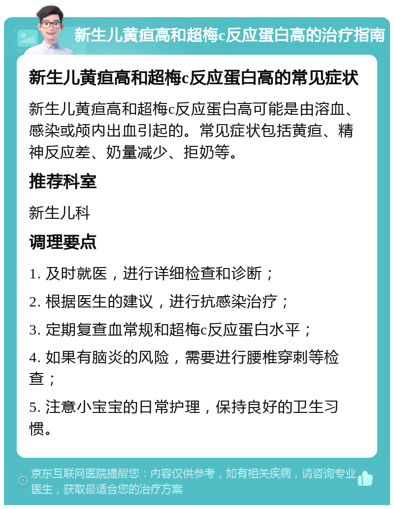 新生儿黄疸高和超梅c反应蛋白高的治疗指南 新生儿黄疸高和超梅c反应蛋白高的常见症状 新生儿黄疸高和超梅c反应蛋白高可能是由溶血、感染或颅内出血引起的。常见症状包括黄疸、精神反应差、奶量减少、拒奶等。 推荐科室 新生儿科 调理要点 1. 及时就医，进行详细检查和诊断； 2. 根据医生的建议，进行抗感染治疗； 3. 定期复查血常规和超梅c反应蛋白水平； 4. 如果有脑炎的风险，需要进行腰椎穿刺等检查； 5. 注意小宝宝的日常护理，保持良好的卫生习惯。