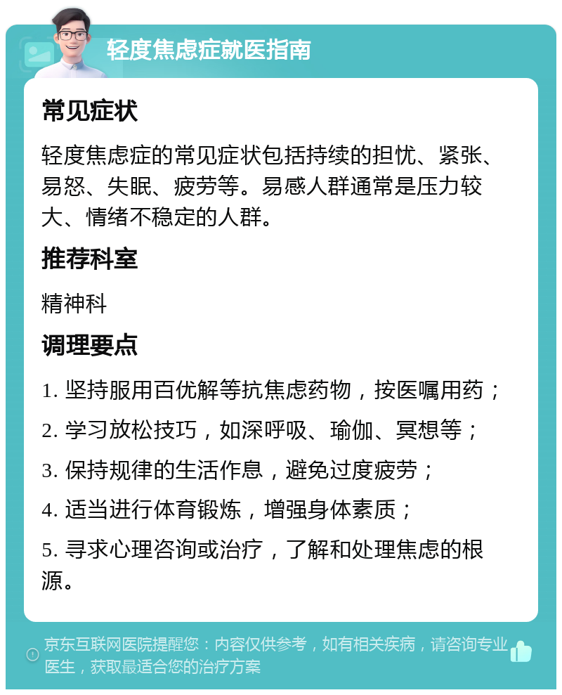 轻度焦虑症就医指南 常见症状 轻度焦虑症的常见症状包括持续的担忧、紧张、易怒、失眠、疲劳等。易感人群通常是压力较大、情绪不稳定的人群。 推荐科室 精神科 调理要点 1. 坚持服用百优解等抗焦虑药物，按医嘱用药； 2. 学习放松技巧，如深呼吸、瑜伽、冥想等； 3. 保持规律的生活作息，避免过度疲劳； 4. 适当进行体育锻炼，增强身体素质； 5. 寻求心理咨询或治疗，了解和处理焦虑的根源。