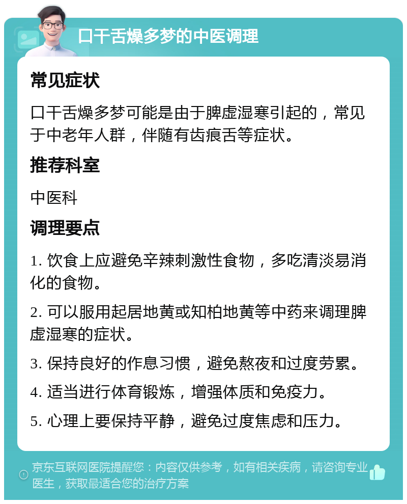 口干舌燥多梦的中医调理 常见症状 口干舌燥多梦可能是由于脾虚湿寒引起的，常见于中老年人群，伴随有齿痕舌等症状。 推荐科室 中医科 调理要点 1. 饮食上应避免辛辣刺激性食物，多吃清淡易消化的食物。 2. 可以服用起居地黄或知柏地黄等中药来调理脾虚湿寒的症状。 3. 保持良好的作息习惯，避免熬夜和过度劳累。 4. 适当进行体育锻炼，增强体质和免疫力。 5. 心理上要保持平静，避免过度焦虑和压力。