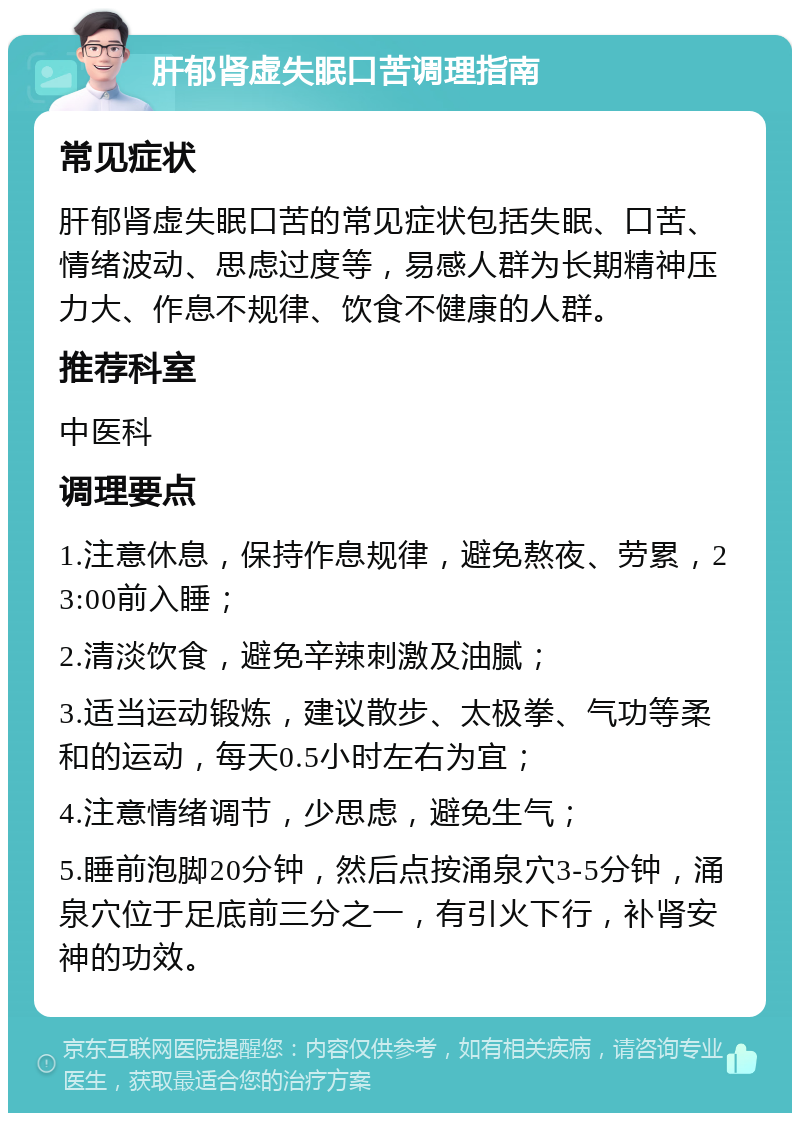 肝郁肾虚失眠口苦调理指南 常见症状 肝郁肾虚失眠口苦的常见症状包括失眠、口苦、情绪波动、思虑过度等，易感人群为长期精神压力大、作息不规律、饮食不健康的人群。 推荐科室 中医科 调理要点 1.注意休息，保持作息规律，避免熬夜、劳累，23:00前入睡； 2.清淡饮食，避免辛辣刺激及油腻； 3.适当运动锻炼，建议散步、太极拳、气功等柔和的运动，每天0.5小时左右为宜； 4.注意情绪调节，少思虑，避免生气； 5.睡前泡脚20分钟，然后点按涌泉穴3-5分钟，涌泉穴位于足底前三分之一，有引火下行，补肾安神的功效。