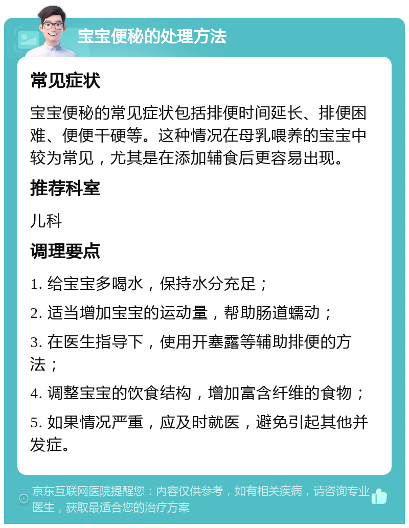 宝宝便秘的处理方法 常见症状 宝宝便秘的常见症状包括排便时间延长、排便困难、便便干硬等。这种情况在母乳喂养的宝宝中较为常见，尤其是在添加辅食后更容易出现。 推荐科室 儿科 调理要点 1. 给宝宝多喝水，保持水分充足； 2. 适当增加宝宝的运动量，帮助肠道蠕动； 3. 在医生指导下，使用开塞露等辅助排便的方法； 4. 调整宝宝的饮食结构，增加富含纤维的食物； 5. 如果情况严重，应及时就医，避免引起其他并发症。