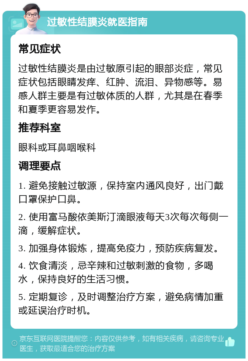 过敏性结膜炎就医指南 常见症状 过敏性结膜炎是由过敏原引起的眼部炎症，常见症状包括眼睛发痒、红肿、流泪、异物感等。易感人群主要是有过敏体质的人群，尤其是在春季和夏季更容易发作。 推荐科室 眼科或耳鼻咽喉科 调理要点 1. 避免接触过敏源，保持室内通风良好，出门戴口罩保护口鼻。 2. 使用富马酸依美斯汀滴眼液每天3次每次每侧一滴，缓解症状。 3. 加强身体锻炼，提高免疫力，预防疾病复发。 4. 饮食清淡，忌辛辣和过敏刺激的食物，多喝水，保持良好的生活习惯。 5. 定期复诊，及时调整治疗方案，避免病情加重或延误治疗时机。