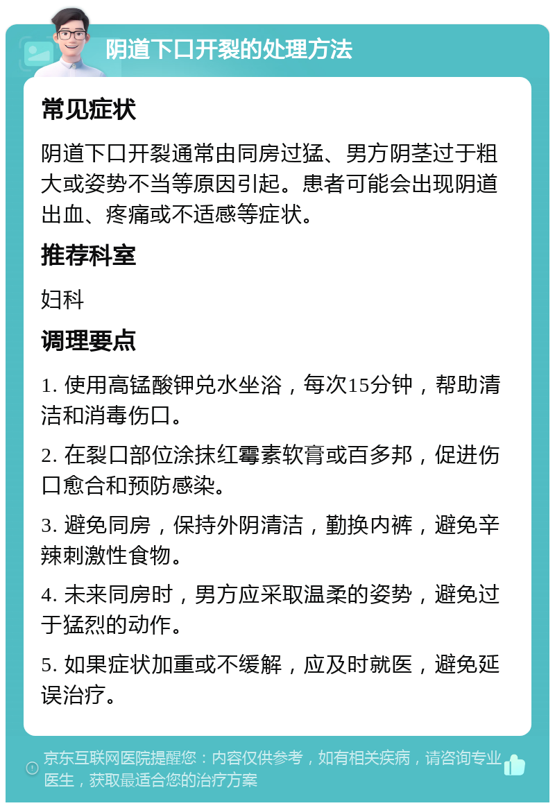 阴道下口开裂的处理方法 常见症状 阴道下口开裂通常由同房过猛、男方阴茎过于粗大或姿势不当等原因引起。患者可能会出现阴道出血、疼痛或不适感等症状。 推荐科室 妇科 调理要点 1. 使用高锰酸钾兑水坐浴，每次15分钟，帮助清洁和消毒伤口。 2. 在裂口部位涂抹红霉素软膏或百多邦，促进伤口愈合和预防感染。 3. 避免同房，保持外阴清洁，勤换内裤，避免辛辣刺激性食物。 4. 未来同房时，男方应采取温柔的姿势，避免过于猛烈的动作。 5. 如果症状加重或不缓解，应及时就医，避免延误治疗。