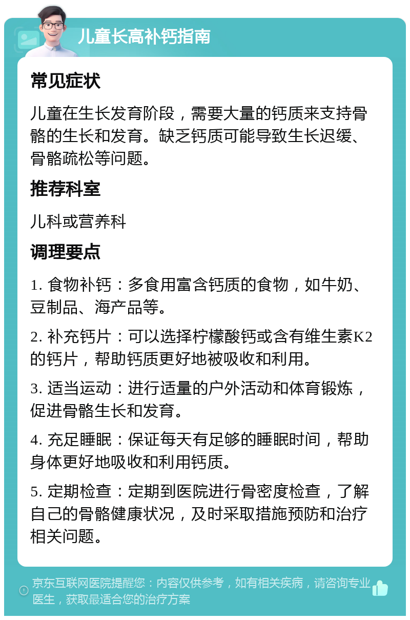 儿童长高补钙指南 常见症状 儿童在生长发育阶段，需要大量的钙质来支持骨骼的生长和发育。缺乏钙质可能导致生长迟缓、骨骼疏松等问题。 推荐科室 儿科或营养科 调理要点 1. 食物补钙：多食用富含钙质的食物，如牛奶、豆制品、海产品等。 2. 补充钙片：可以选择柠檬酸钙或含有维生素K2的钙片，帮助钙质更好地被吸收和利用。 3. 适当运动：进行适量的户外活动和体育锻炼，促进骨骼生长和发育。 4. 充足睡眠：保证每天有足够的睡眠时间，帮助身体更好地吸收和利用钙质。 5. 定期检查：定期到医院进行骨密度检查，了解自己的骨骼健康状况，及时采取措施预防和治疗相关问题。