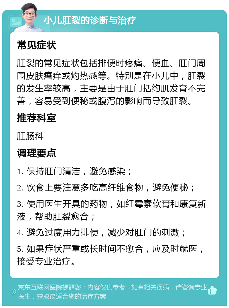 小儿肛裂的诊断与治疗 常见症状 肛裂的常见症状包括排便时疼痛、便血、肛门周围皮肤瘙痒或灼热感等。特别是在小儿中，肛裂的发生率较高，主要是由于肛门括约肌发育不完善，容易受到便秘或腹泻的影响而导致肛裂。 推荐科室 肛肠科 调理要点 1. 保持肛门清洁，避免感染； 2. 饮食上要注意多吃高纤维食物，避免便秘； 3. 使用医生开具的药物，如红霉素软膏和康复新液，帮助肛裂愈合； 4. 避免过度用力排便，减少对肛门的刺激； 5. 如果症状严重或长时间不愈合，应及时就医，接受专业治疗。