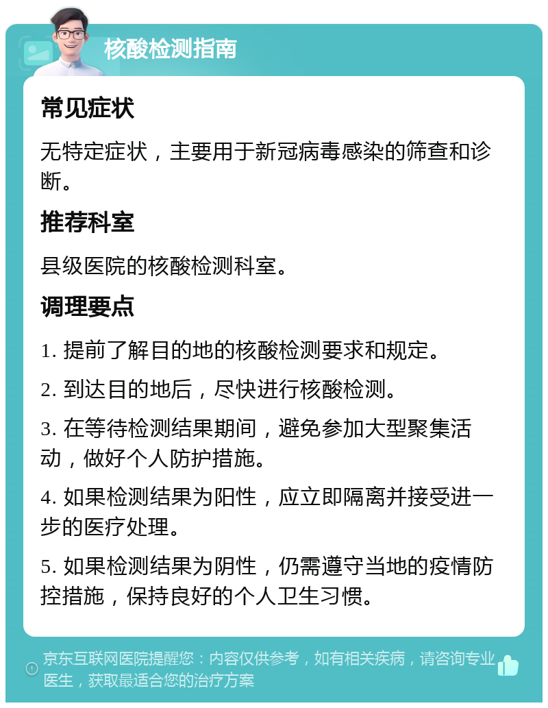 核酸检测指南 常见症状 无特定症状，主要用于新冠病毒感染的筛查和诊断。 推荐科室 县级医院的核酸检测科室。 调理要点 1. 提前了解目的地的核酸检测要求和规定。 2. 到达目的地后，尽快进行核酸检测。 3. 在等待检测结果期间，避免参加大型聚集活动，做好个人防护措施。 4. 如果检测结果为阳性，应立即隔离并接受进一步的医疗处理。 5. 如果检测结果为阴性，仍需遵守当地的疫情防控措施，保持良好的个人卫生习惯。