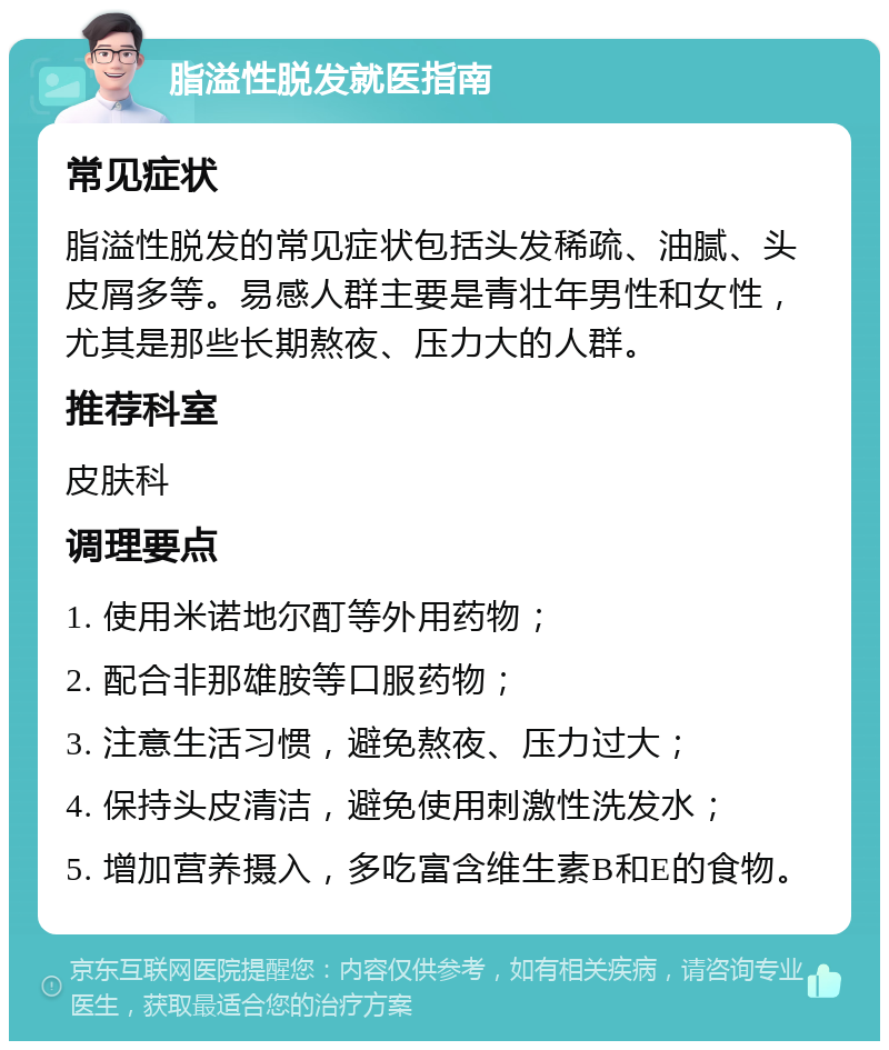 脂溢性脱发就医指南 常见症状 脂溢性脱发的常见症状包括头发稀疏、油腻、头皮屑多等。易感人群主要是青壮年男性和女性，尤其是那些长期熬夜、压力大的人群。 推荐科室 皮肤科 调理要点 1. 使用米诺地尔酊等外用药物； 2. 配合非那雄胺等口服药物； 3. 注意生活习惯，避免熬夜、压力过大； 4. 保持头皮清洁，避免使用刺激性洗发水； 5. 增加营养摄入，多吃富含维生素B和E的食物。