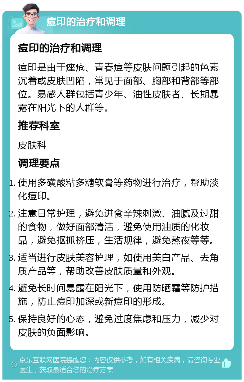 痘印的治疗和调理 痘印的治疗和调理 痘印是由于痤疮、青春痘等皮肤问题引起的色素沉着或皮肤凹陷，常见于面部、胸部和背部等部位。易感人群包括青少年、油性皮肤者、长期暴露在阳光下的人群等。 推荐科室 皮肤科 调理要点 使用多磺酸粘多糖软膏等药物进行治疗，帮助淡化痘印。 注意日常护理，避免进食辛辣刺激、油腻及过甜的食物，做好面部清洁，避免使用油质的化妆品，避免抠抓挤压，生活规律，避免熬夜等等。 适当进行皮肤美容护理，如使用美白产品、去角质产品等，帮助改善皮肤质量和外观。 避免长时间暴露在阳光下，使用防晒霜等防护措施，防止痘印加深或新痘印的形成。 保持良好的心态，避免过度焦虑和压力，减少对皮肤的负面影响。