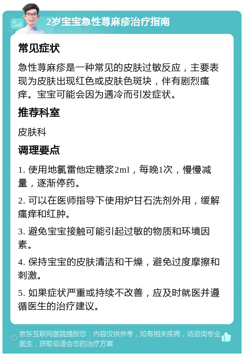 2岁宝宝急性荨麻疹治疗指南 常见症状 急性荨麻疹是一种常见的皮肤过敏反应，主要表现为皮肤出现红色或皮肤色斑块，伴有剧烈瘙痒。宝宝可能会因为遇冷而引发症状。 推荐科室 皮肤科 调理要点 1. 使用地氯雷他定糖浆2ml，每晚1次，慢慢减量，逐渐停药。 2. 可以在医师指导下使用炉甘石洗剂外用，缓解瘙痒和红肿。 3. 避免宝宝接触可能引起过敏的物质和环境因素。 4. 保持宝宝的皮肤清洁和干燥，避免过度摩擦和刺激。 5. 如果症状严重或持续不改善，应及时就医并遵循医生的治疗建议。