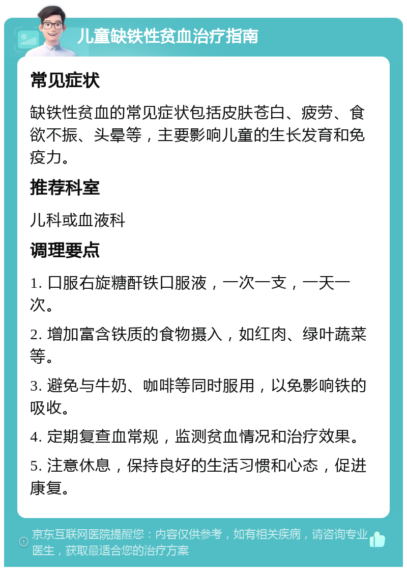 儿童缺铁性贫血治疗指南 常见症状 缺铁性贫血的常见症状包括皮肤苍白、疲劳、食欲不振、头晕等，主要影响儿童的生长发育和免疫力。 推荐科室 儿科或血液科 调理要点 1. 口服右旋糖酐铁口服液，一次一支，一天一次。 2. 增加富含铁质的食物摄入，如红肉、绿叶蔬菜等。 3. 避免与牛奶、咖啡等同时服用，以免影响铁的吸收。 4. 定期复查血常规，监测贫血情况和治疗效果。 5. 注意休息，保持良好的生活习惯和心态，促进康复。