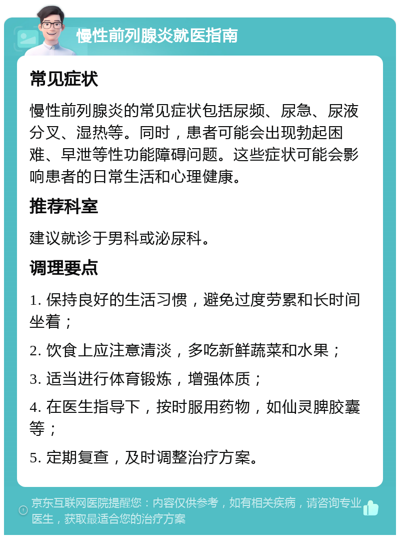 慢性前列腺炎就医指南 常见症状 慢性前列腺炎的常见症状包括尿频、尿急、尿液分叉、湿热等。同时，患者可能会出现勃起困难、早泄等性功能障碍问题。这些症状可能会影响患者的日常生活和心理健康。 推荐科室 建议就诊于男科或泌尿科。 调理要点 1. 保持良好的生活习惯，避免过度劳累和长时间坐着； 2. 饮食上应注意清淡，多吃新鲜蔬菜和水果； 3. 适当进行体育锻炼，增强体质； 4. 在医生指导下，按时服用药物，如仙灵脾胶囊等； 5. 定期复查，及时调整治疗方案。