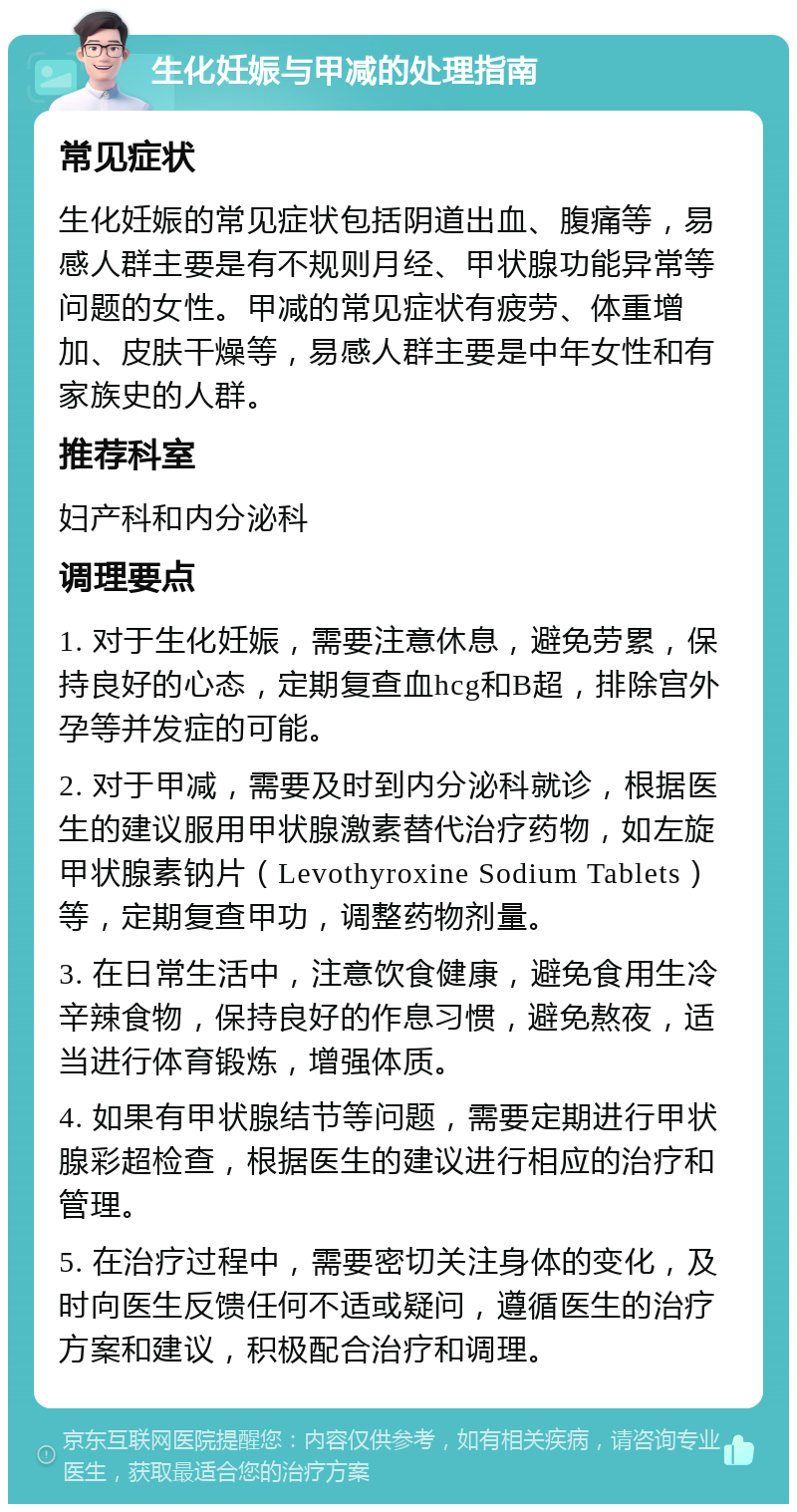 生化妊娠与甲减的处理指南 常见症状 生化妊娠的常见症状包括阴道出血、腹痛等，易感人群主要是有不规则月经、甲状腺功能异常等问题的女性。甲减的常见症状有疲劳、体重增加、皮肤干燥等，易感人群主要是中年女性和有家族史的人群。 推荐科室 妇产科和内分泌科 调理要点 1. 对于生化妊娠，需要注意休息，避免劳累，保持良好的心态，定期复查血hcg和B超，排除宫外孕等并发症的可能。 2. 对于甲减，需要及时到内分泌科就诊，根据医生的建议服用甲状腺激素替代治疗药物，如左旋甲状腺素钠片（Levothyroxine Sodium Tablets）等，定期复查甲功，调整药物剂量。 3. 在日常生活中，注意饮食健康，避免食用生冷辛辣食物，保持良好的作息习惯，避免熬夜，适当进行体育锻炼，增强体质。 4. 如果有甲状腺结节等问题，需要定期进行甲状腺彩超检查，根据医生的建议进行相应的治疗和管理。 5. 在治疗过程中，需要密切关注身体的变化，及时向医生反馈任何不适或疑问，遵循医生的治疗方案和建议，积极配合治疗和调理。