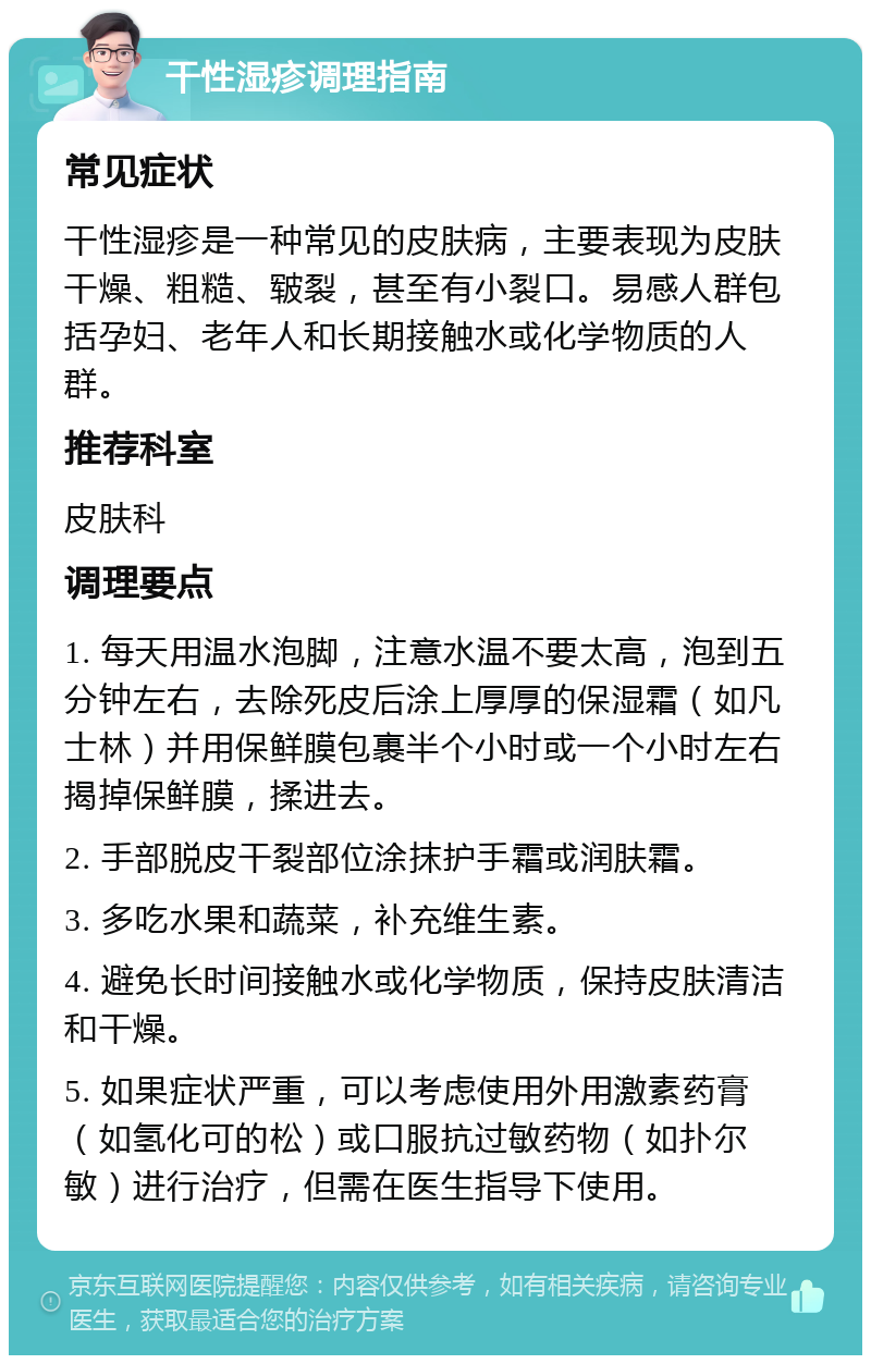 干性湿疹调理指南 常见症状 干性湿疹是一种常见的皮肤病，主要表现为皮肤干燥、粗糙、皲裂，甚至有小裂口。易感人群包括孕妇、老年人和长期接触水或化学物质的人群。 推荐科室 皮肤科 调理要点 1. 每天用温水泡脚，注意水温不要太高，泡到五分钟左右，去除死皮后涂上厚厚的保湿霜（如凡士林）并用保鲜膜包裹半个小时或一个小时左右揭掉保鲜膜，揉进去。 2. 手部脱皮干裂部位涂抹护手霜或润肤霜。 3. 多吃水果和蔬菜，补充维生素。 4. 避免长时间接触水或化学物质，保持皮肤清洁和干燥。 5. 如果症状严重，可以考虑使用外用激素药膏（如氢化可的松）或口服抗过敏药物（如扑尔敏）进行治疗，但需在医生指导下使用。