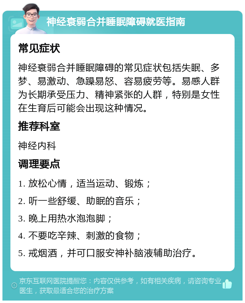 神经衰弱合并睡眠障碍就医指南 常见症状 神经衰弱合并睡眠障碍的常见症状包括失眠、多梦、易激动、急躁易怒、容易疲劳等。易感人群为长期承受压力、精神紧张的人群，特别是女性在生育后可能会出现这种情况。 推荐科室 神经内科 调理要点 1. 放松心情，适当运动、锻炼； 2. 听一些舒缓、助眠的音乐； 3. 晚上用热水泡泡脚； 4. 不要吃辛辣、刺激的食物； 5. 戒烟酒，并可口服安神补脑液辅助治疗。