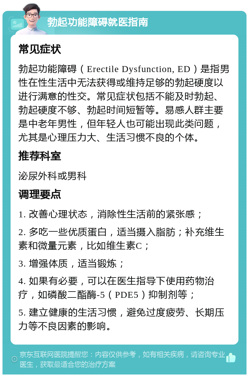 勃起功能障碍就医指南 常见症状 勃起功能障碍（Erectile Dysfunction, ED）是指男性在性生活中无法获得或维持足够的勃起硬度以进行满意的性交。常见症状包括不能及时勃起、勃起硬度不够、勃起时间短暂等。易感人群主要是中老年男性，但年轻人也可能出现此类问题，尤其是心理压力大、生活习惯不良的个体。 推荐科室 泌尿外科或男科 调理要点 1. 改善心理状态，消除性生活前的紧张感； 2. 多吃一些优质蛋白，适当摄入脂肪；补充维生素和微量元素，比如维生素C； 3. 增强体质，适当锻炼； 4. 如果有必要，可以在医生指导下使用药物治疗，如磷酸二酯酶-5（PDE5）抑制剂等； 5. 建立健康的生活习惯，避免过度疲劳、长期压力等不良因素的影响。